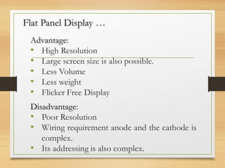 Flat Panel Display …
Advantage:
• High Resolution
• Large screen size is also possible.
• Less Volume
• Less weight
• Flicker Free Display
Disadvantage:
• Poor Resolution
• Wiring requirement anode and the cathode is
complex.
• Its addressing is also complex.
 