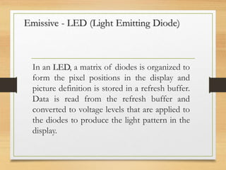 Emissive - LED (Light Emitting Diode)
In an LED, a matrix of diodes is organized to
form the pixel positions in the display and
picture definition is stored in a refresh buffer.
Data is read from the refresh buffer and
converted to voltage levels that are applied to
the diodes to produce the light pattern in the
display.
 