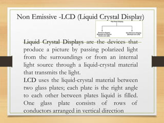 Non Emissive -LCD (Liquid Crystal Display)
Liquid Crystal Displays are the devices that
produce a picture by passing polarized light
from the surroundings or from an internal
light source through a liquid-crystal material
that transmits the light.
LCD uses the liquid-crystal material between
two glass plates; each plate is the right angle
to each other between plates liquid is filled.
One glass plate consists of rows of
conductors arranged in vertical direction
 