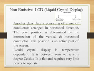 Non Emissive -LCD (Liquid Crystal Display)
Another glass plate is consisting of a row of
conductors arranged in horizontal direction.
The pixel position is determined by the
intersection of the vertical & horizontal
conductor. This position is an active part of
the screen.
Liquid crystal display is temperature
dependent. It is between zero to seventy
degree Celsius. It is flat and requires very little
power to operate.
 