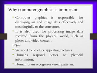 Why computer graphics is important
• Computer graphics is responsible for
displaying art and image data effectively and
meaningfully to the consumer.
• It is also used for processing image data
received from the physical world, such as
photo and video content
Why?
• We need to produce appealing pictures.
• Humans respond better to pictorial
information.
• Human brain recognizes visual patterns.
 
