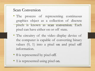 Scan Conversion
• The process of representing continuous
graphics object as a collection of discrete
pixels is known as scan conversion. Each
pixel can have either on or off state.
• The circuitry of the video display device of
the computer is capable of converting binary
values (0, 1) into a pixel on and pixel off
information.
• 0 is represented by pixel off.
• 1 is represented using pixel on.
 