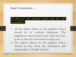 Scan Conversion …
The process of scan conversion requires some basic rules
and guidelines:
1. All the objects drawn on the graphics screen
should be of uniform brightness. The
brightness content must be the same for every
point so that the conversion is made easy.
2. The objects drawn on the graphics screen
should be free from any orientation and
independent of length and size.
 