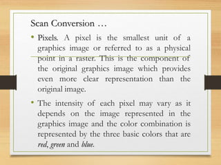 Scan Conversion …
• Pixels. A pixel is the smallest unit of a
graphics image or referred to as a physical
point in a raster. This is the component of
the original graphics image which provides
even more clear representation than the
original image.
• The intensity of each pixel may vary as it
depends on the image represented in the
graphics image and the color combination is
represented by the three basic colors that are
red, green and blue.
 