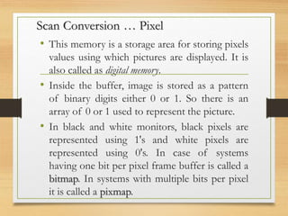 Scan Conversion … Pixel
• This memory is a storage area for storing pixels
values using which pictures are displayed. It is
also called as digital memory.
• Inside the buffer, image is stored as a pattern
of binary digits either 0 or 1. So there is an
array of 0 or 1 used to represent the picture.
• In black and white monitors, black pixels are
represented using 1's and white pixels are
represented using 0's. In case of systems
having one bit per pixel frame buffer is called a
bitmap. In systems with multiple bits per pixel
it is called a pixmap.
 