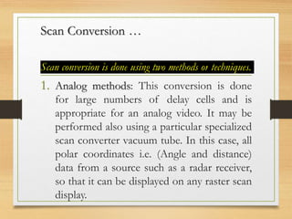 Scan Conversion …
Scan conversion is done using two methods or techniques.
1. Analog methods: This conversion is done
for large numbers of delay cells and is
appropriate for an analog video. It may be
performed also using a particular specialized
scan converter vacuum tube. In this case, all
polar coordinates i.e. (Angle and distance)
data from a source such as a radar receiver,
so that it can be displayed on any raster scan
display.
 