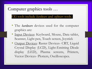 Computer graphics tools …
CG tools include hardware and software tools.
• The hardware devices used for the computer
graphics are:
• Input Devices: Keyboard, Mouse, Data tablet,
Scanner, Light pen, Touch screen, Joystick
• Output Devices: Raster Devices- CRT, Liquid
Crystal Display (LCD), Light-Emitting Diode
display (LED), Plasma screens, Printers,
Vector Devices- Plotters, Oscilloscopes.
 