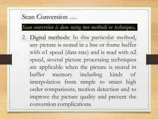 Scan Conversion …
Scan conversion is done using two methods or techniques.
2. Digital methods: In this particular method,
any picture is stored in a line or frame buffer
with n1 speed (data rate) and is read with n2
speed, several picture processing techniques
are applicable when the picture is stored in
buffer memory including kinds of
interpolation from simple to smart high
order comparisons, motion detection and to
improve the picture quality and prevent the
conversion complications.
 