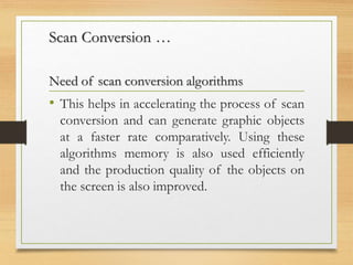 Scan Conversion …
Need of scan conversion algorithms
• This helps in accelerating the process of scan
conversion and can generate graphic objects
at a faster rate comparatively. Using these
algorithms memory is also used efficiently
and the production quality of the objects on
the screen is also improved.
 
