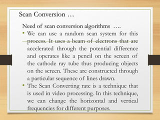 Scan Conversion …
Need of scan conversion algorithms ….
• We can use a random scan system for this
process. It uses a beam of electrons that are
accelerated through the potential difference
and operates like a pencil on the screen of
the cathode ray tube thus producing objects
on the screen. These are constructed through
a particular sequence of lines drawn.
• The Scan Converting rate is a technique that
is used in video processing. In this technique,
we can change the horizontal and vertical
frequencies for different purposes.
 