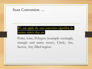 Scan Conversion …
We can apply the scan conversion algorithm for
various objects that are
Point, Line, Polygon (example rectangle,
triangle and many more), Circle, Arc,
Sector, Any filled region.
 