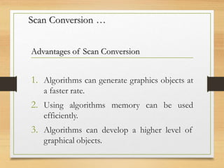 Scan Conversion …
Advantages of Scan Conversion
1. Algorithms can generate graphics objects at
a faster rate.
2. Using algorithms memory can be used
efficiently.
3. Algorithms can develop a higher level of
graphical objects.
 