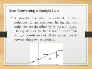 Scan Converting a Straight Line
• A straight line may be defined by two
endpoints & an equation. In fig the two
endpoints are described by (x1,y1) and (x2,y2).
The equation of the line is used to determine
the x, y coordinates of all the points that lie
between these two endpoints.
 