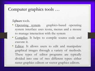 Computer graphics tools …
Software tools.
• Operating system. graphics-based operating
system interface uses icons, menus and a mouse
to manage interaction with the system
• Complier. It helps to compile source code and
execute it.
• Editor. It allows users to edit and manipulate
graphical images through a variety of methods.
These types of editor programs are typically
divided into one of two different types: either
raster graphics editors or vector graphics editors.
 