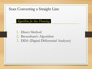 Scan Converting a Straight Line
Algorithm for line Drawing:
1. Direct Method
2. Bresenham's Algorithm
3. DDA (Digital Differential Analyzer)
 