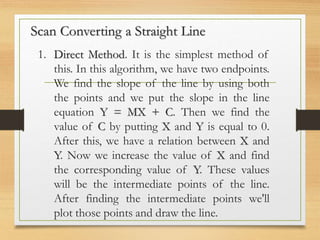 Scan Converting a Straight Line
1. Direct Method. It is the simplest method of
this. In this algorithm, we have two endpoints.
We find the slope of the line by using both
the points and we put the slope in the line
equation Y = MX + C. Then we find the
value of C by putting X and Y is equal to 0.
After this, we have a relation between X and
Y. Now we increase the value of X and find
the corresponding value of Y. These values
will be the intermediate points of the line.
After finding the intermediate points we'll
plot those points and draw the line.
 