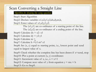 Scan Converting a Straight Line
Algorithm for drawing line using equation:
Step1: Start Algorithm
Step2: Declare variables x1,x2,y1,y2,dx,dy,m,b,
Step3: Enter values of x1,x2,y1,y2.
The (x1,y1) are co-ordinates of a starting point of the line.
The (x2,y2) are co-ordinates of a ending point of the line.
Step4: Calculate dx = x2- x1
Step5: Calculate dy = y2-y1
Step6: Calculate m =
Step7: Calculate b = y1-m* x1
Step8: Set (x, y) equal to starting point, i.e., lowest point and xend
equal to largest value of x.
Step9: Check whether the complete line has been drawn if x=xend, stop
Step10: Plot a point at current (x, y) coordinates
Step11: Increment value of x, i.e., x = x+1
Step12: Compute next value of y from equation y = mx + b
Step13: Go to Step9.
 