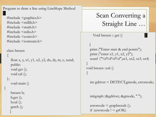 Scan Converting a
Straight Line …
Program to draw a line using LineSlope Method
1
#include <graphics.h>
#include <stdlib.h>
#include <math.h>
#include <stdio.h>
#include <conio.h>
#include <iostream.h>
class bresen
{
float x, y, x1, y1, x2, y2, dx, dy, m, c, xend;
public:
void get ();
void cal ();
};
void main ()
{
bresen b;
b.get ();
b.cal ();
getch ();
}
Void bresen :: get () 2
{
print ("Enter start & end points");
print ("enter x1, y1, x2, y2");
scanf ("%f%f%f%f",sx1, sx2, sx3, sx4)
}
void bresen ::cal ()
{
int gdriver = DETECT,gmode, errorcode;
initgraph (&gdriver, &gmode, " ");
errorcode = graphresult ();
if (errorcode ! = grOK)
 