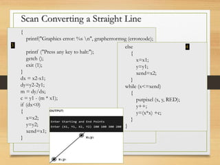 Scan Converting a Straight Line
{
printf("Graphics error: %s n", grapherrormsg (errorcode);
3
printf ("Press any key to halt:");
getch ();
exit (1);
}
dx = x2-x1;
dy=y2-2y1;
m = dy/dx;
c = y1 - (m * x1);
if (dx<0)
{
x=x2;
y=y2;
xend=x1;
}
else 4
{
x=x1;
y=y1;
xend=x2;
}
while (x<=xend)
{
putpixel (x, y, RED);
y++;
y=(x*x) +c;
}
}
 