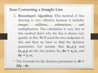 2. Bresenham's Algorithm. This method of line
drawing is very effective because it includes
integer addition, subtraction, and
multiplication. The calculation is very fast in
this method that's why the line is drawn very
quickly in this. We'll need the two endpoints in
this and then we have to find the decision
parameters. Let assume that (x1,y1) and
(x2,y2) are the two points. So, dx = x2-x1 and
dy = y2-y1.
• The formula for the decision parameter is: di =
2dy - dx
Scan Converting a Straight Line
 