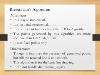 Bresenham's Algorithm
Advantages
• It is easy to implement.
• It is fast and incremental.
• It executes fast but less faster than DDA Algorithm.
• The points generated by this algorithm are more
accurate than DDA Algorithm.
• It uses fixed points only.
Disadvantages
• Though it improves the accuracy of generated points
but still the resulted line is not smooth.
• This algorithm is for the basic line drawing.
• It can not handle diminishing jaggies
 