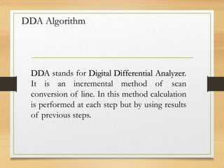 DDA Algorithm
DDA stands for Digital Differential Analyzer.
It is an incremental method of scan
conversion of line. In this method calculation
is performed at each step but by using results
of previous steps.
 