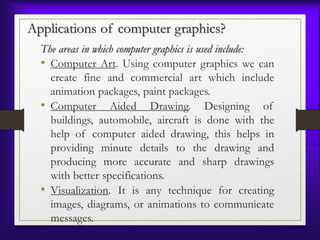 Applications of computer graphics?
The areas in which computer graphics is used include:
• Computer Art. Using computer graphics we can
create fine and commercial art which include
animation packages, paint packages.
• Computer Aided Drawing. Designing of
buildings, automobile, aircraft is done with the
help of computer aided drawing, this helps in
providing minute details to the drawing and
producing more accurate and sharp drawings
with better specifications.
• Visualization. It is any technique for creating
images, diagrams, or animations to communicate
messages.
 