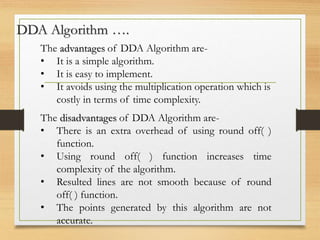 DDA Algorithm ….
The advantages of DDA Algorithm are-
• It is a simple algorithm.
• It is easy to implement.
• It avoids using the multiplication operation which is
costly in terms of time complexity.
The disadvantages of DDA Algorithm are-
• There is an extra overhead of using round off( )
function.
• Using round off( ) function increases time
complexity of the algorithm.
• Resulted lines are not smooth because of round
off( ) function.
• The points generated by this algorithm are not
accurate.
 