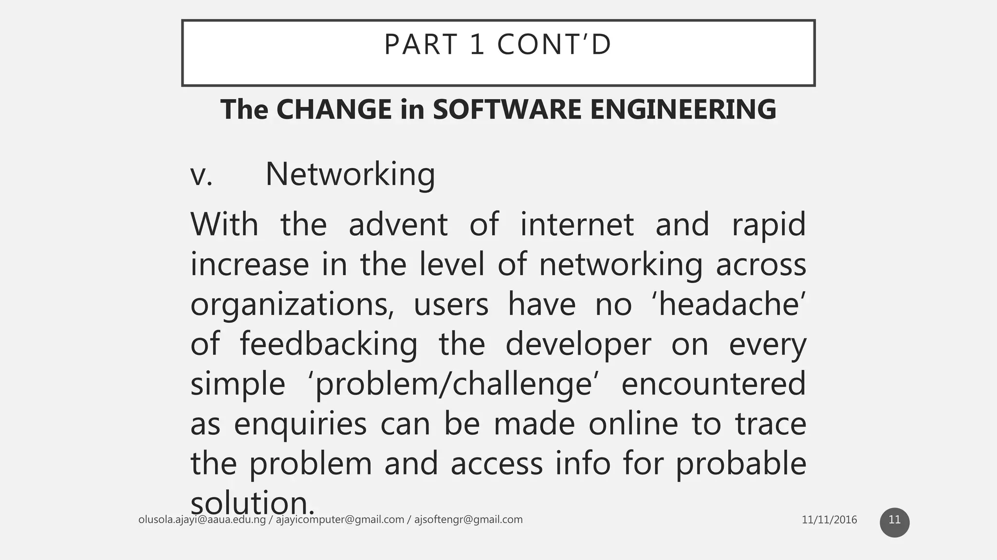 PART 1 CONT’D
v. Networking
With the advent of internet and rapid
increase in the level of networking across
organizations, users have no ‘headache’
of feedbacking the developer on every
simple ‘problem/challenge’ encountered
as enquiries can be made online to trace
the problem and access info for probable
solution.
The CHANGE in SOFTWARE ENGINEERING
11
 