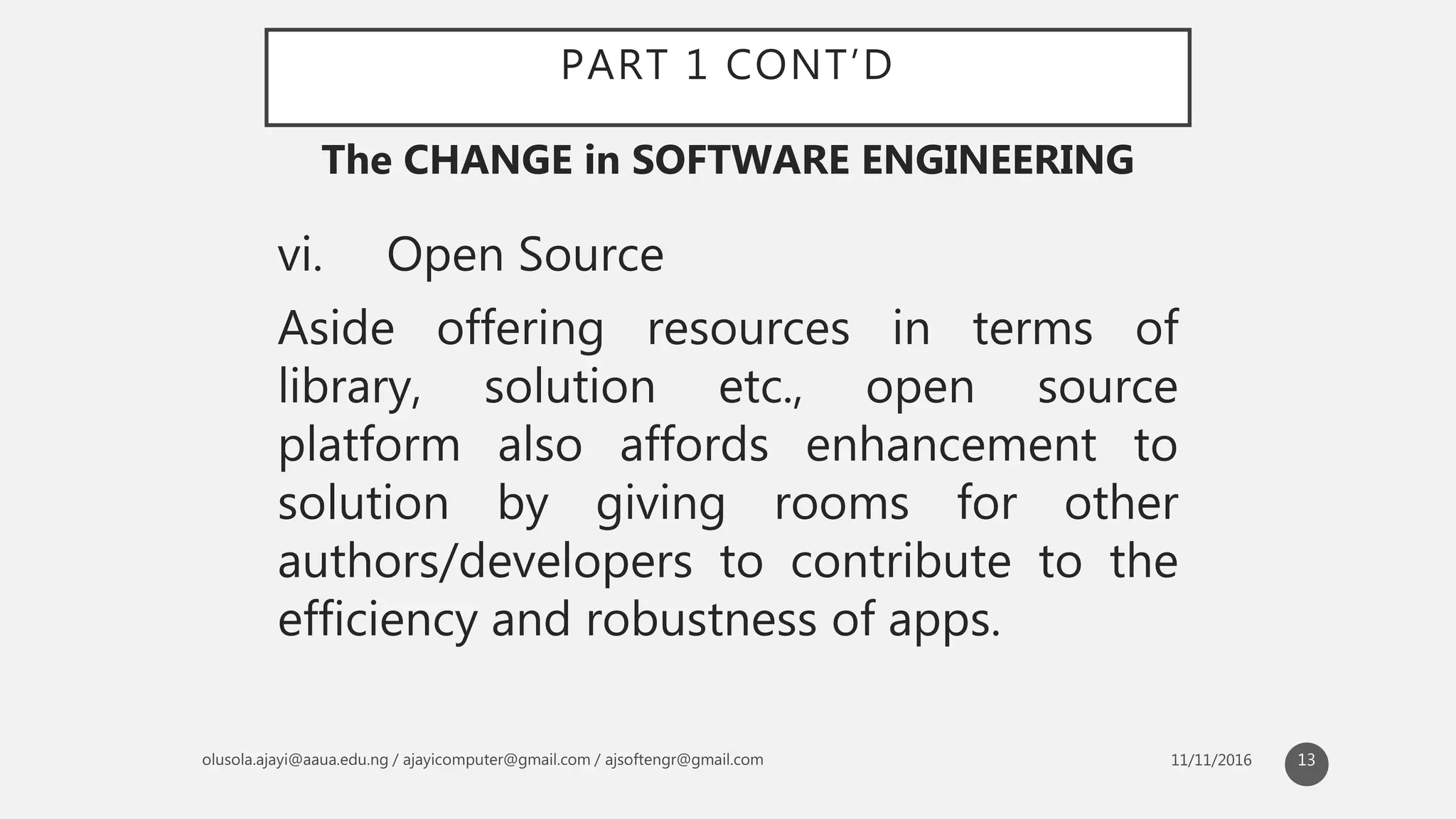 PART 1 CONT’D
vi. Open Source
Aside offering resources in terms of
library, solution etc., open source
platform also affords enhancement to
solution by giving rooms for other
authors/developers to contribute to the
efficiency and robustness of apps.
The CHANGE in SOFTWARE ENGINEERING
13
 