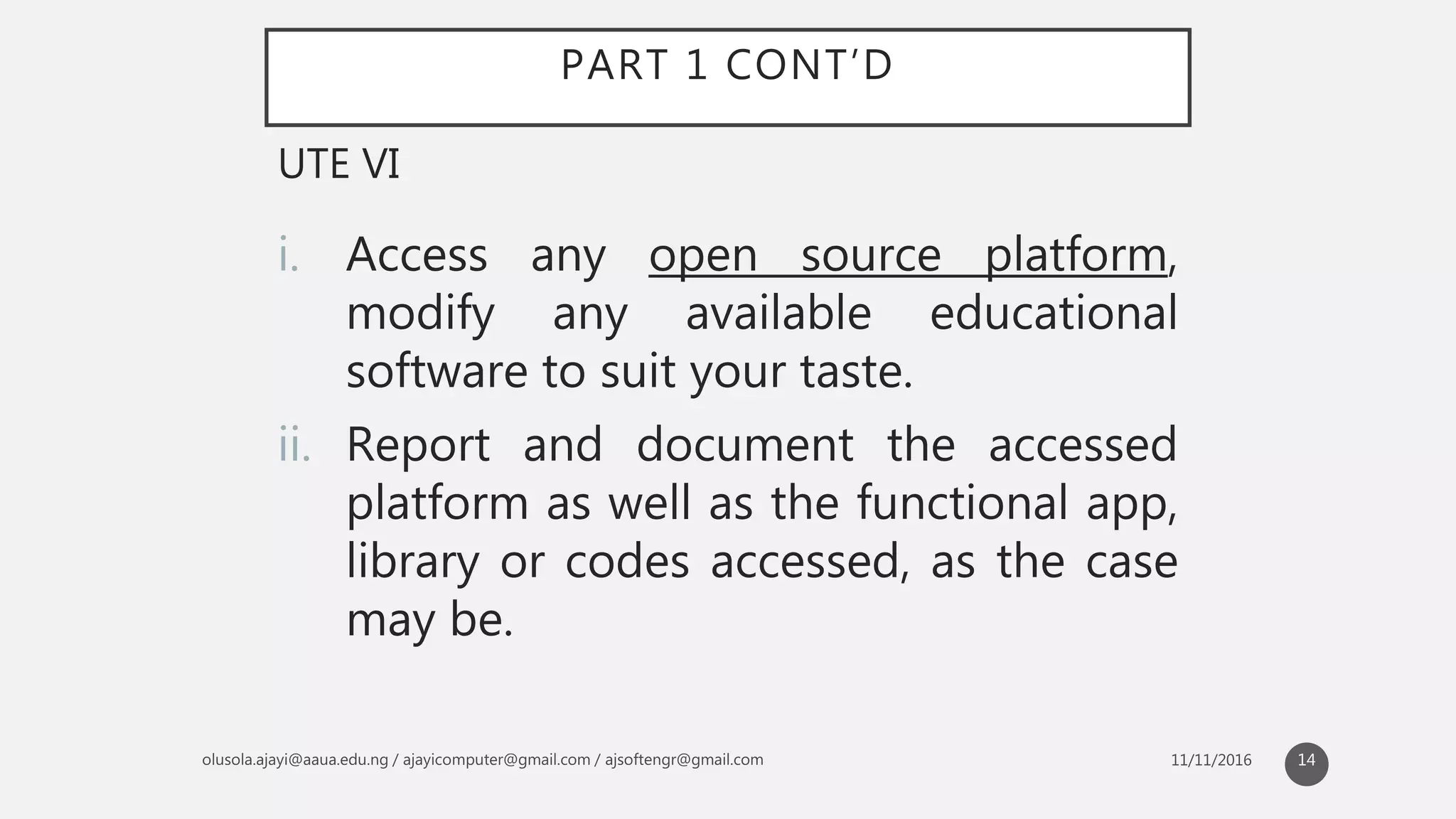 PART 1 CONT’D
i. Access any open source platform,
modify any available educational
software to suit your taste.
ii. Report and document the accessed
platform as well as the functional app,
library or codes accessed, as the case
may be.
UTE VI
14
 