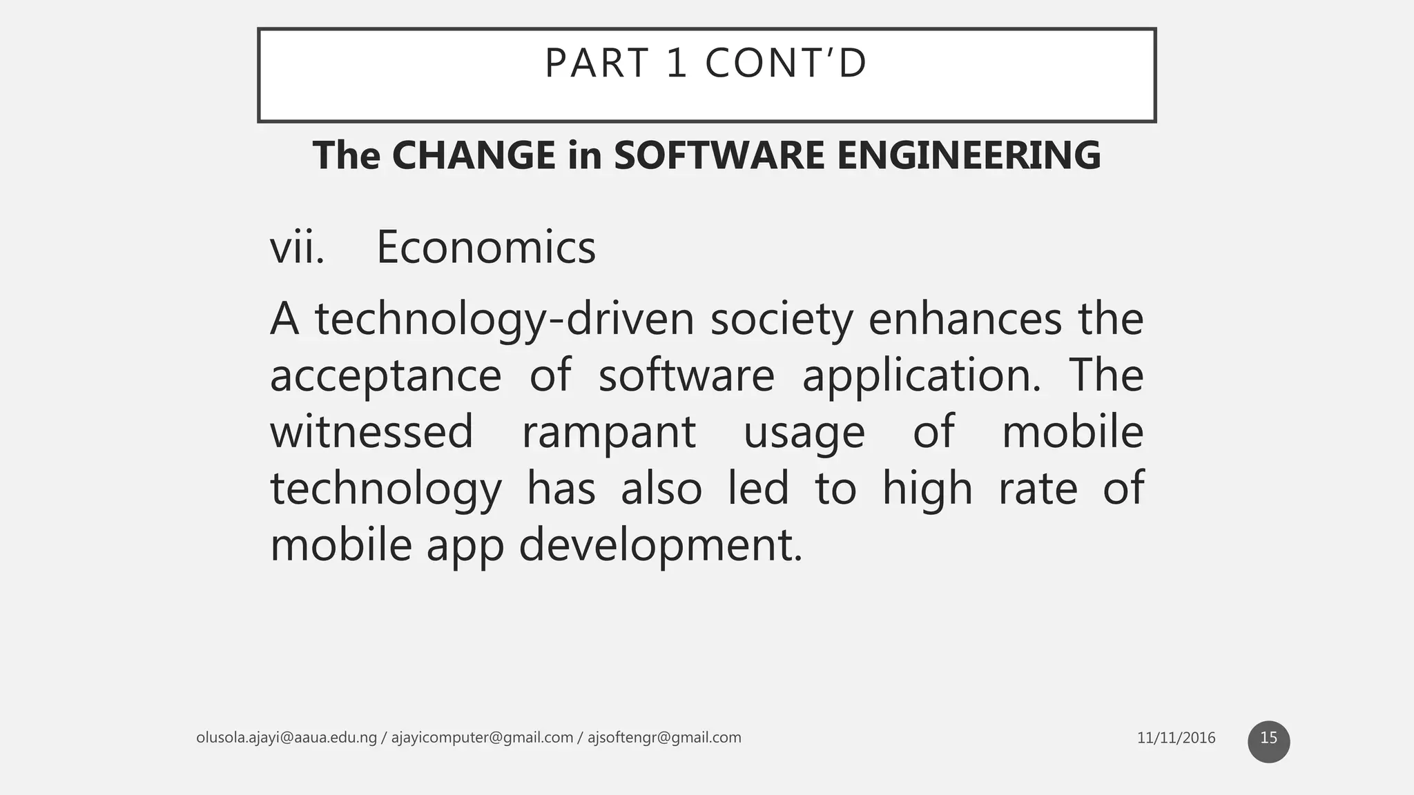 PART 1 CONT’D
vii. Economics
A technology-driven society enhances the
acceptance of software application. The
witnessed rampant usage of mobile
technology has also led to high rate of
mobile app development.
The CHANGE in SOFTWARE ENGINEERING
15
 