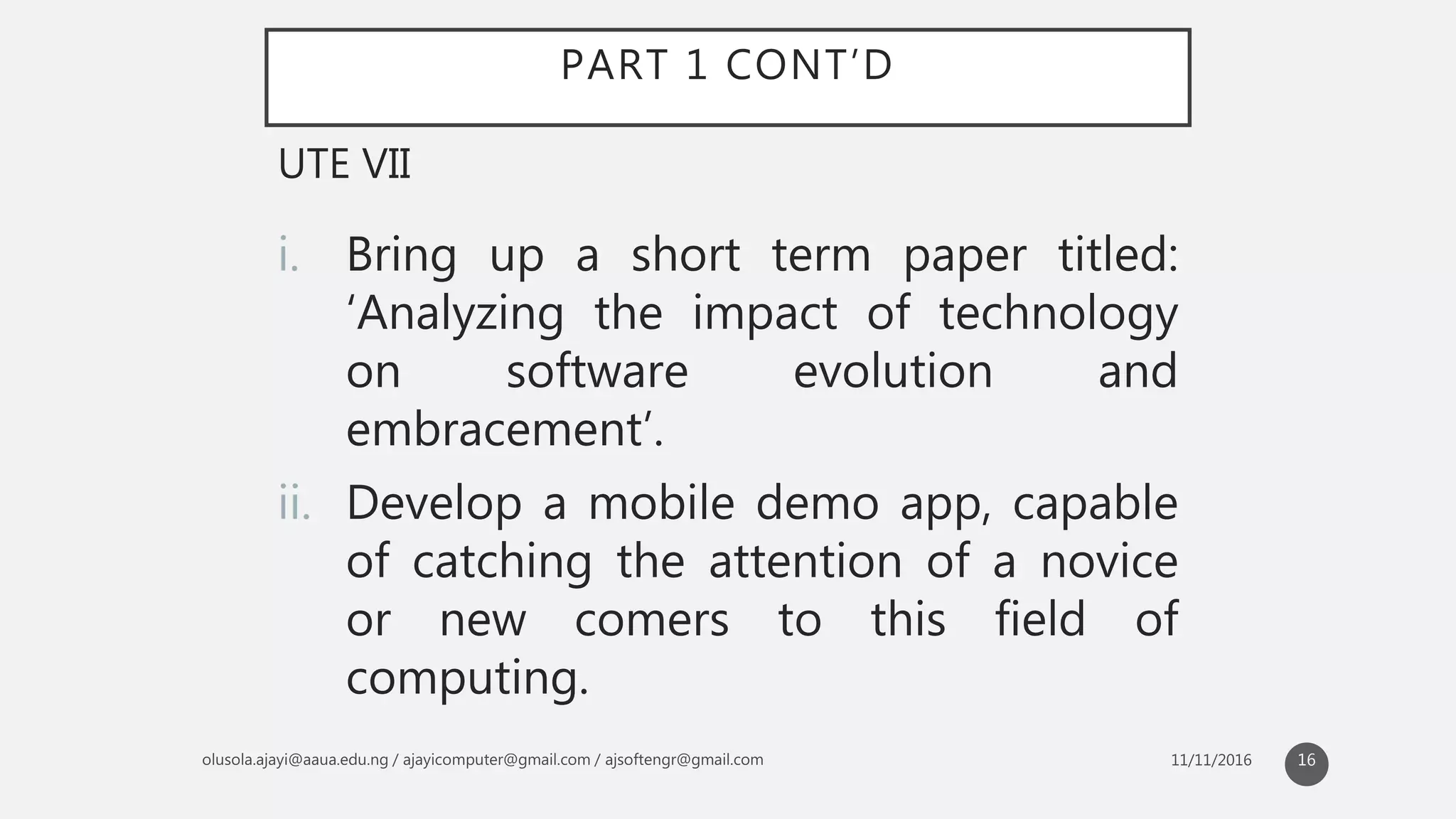 PART 1 CONT’D
i. Bring up a short term paper titled:
‘Analyzing the impact of technology
on software evolution and
embracement’.
ii. Develop a mobile demo app, capable
of catching the attention of a novice
or new comers to this field of
computing.
UTE VII
16
 