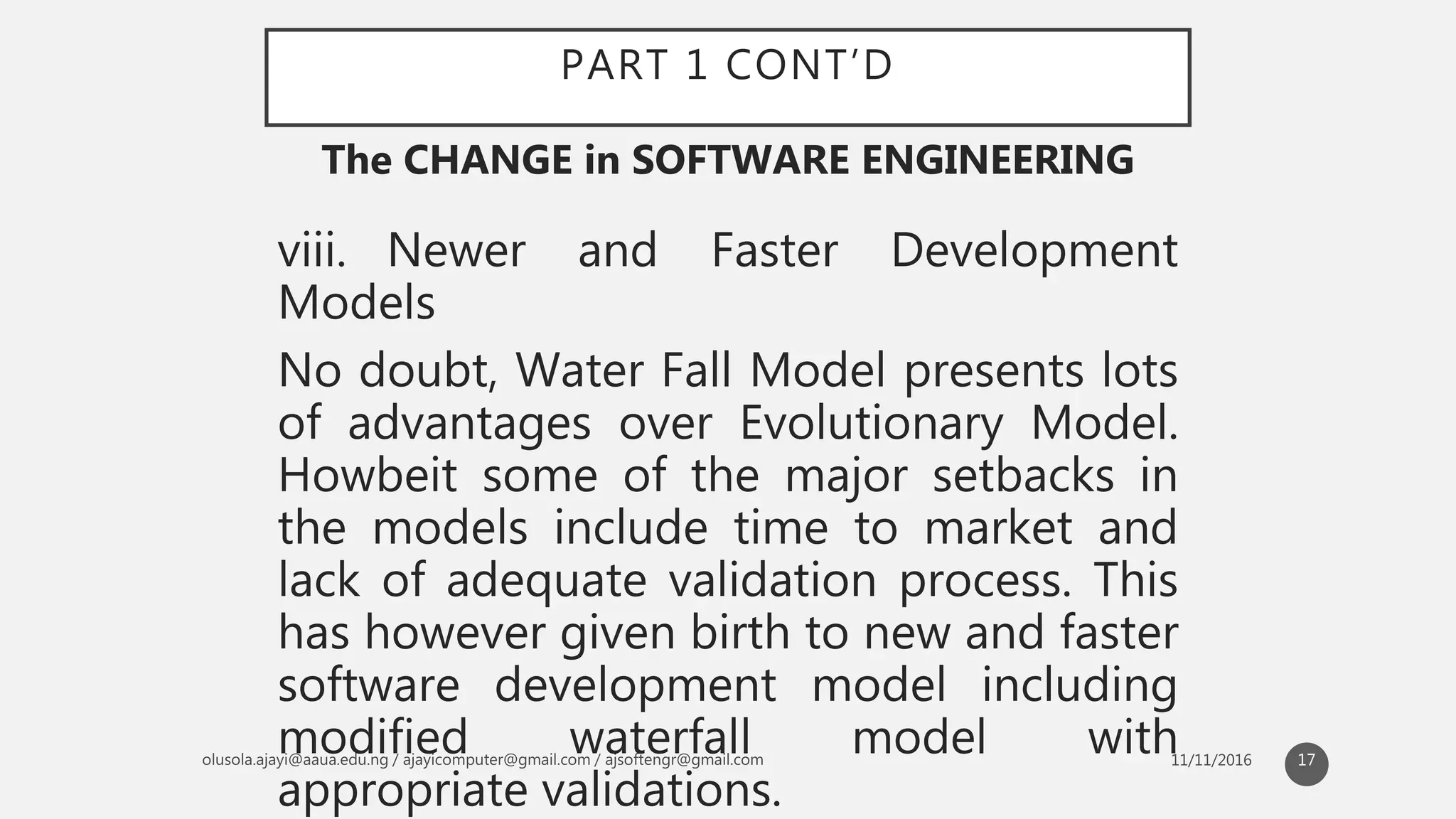 PART 1 CONT’D
viii. Newer and Faster Development
Models
No doubt, Water Fall Model presents lots
of advantages over Evolutionary Model.
Howbeit some of the major setbacks in
the models include time to market and
lack of adequate validation process. This
has however given birth to new and faster
software development model including
modified waterfall model with
appropriate validations.
The CHANGE in SOFTWARE ENGINEERING
17
 