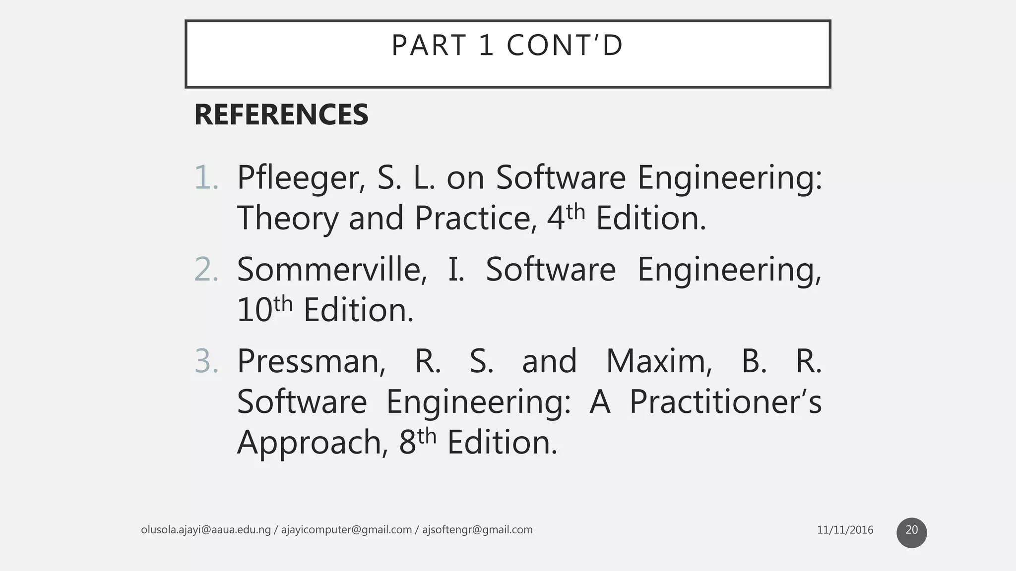 PART 1 CONT’D
1. Pfleeger, S. L. on Software Engineering:
Theory and Practice, 4th Edition.
2. Sommerville, I. Software Engineering,
10th Edition.
3. Pressman, R. S. and Maxim, B. R.
Software Engineering: A Practitioner’s
Approach, 8th Edition.
REFERENCES
20
 
