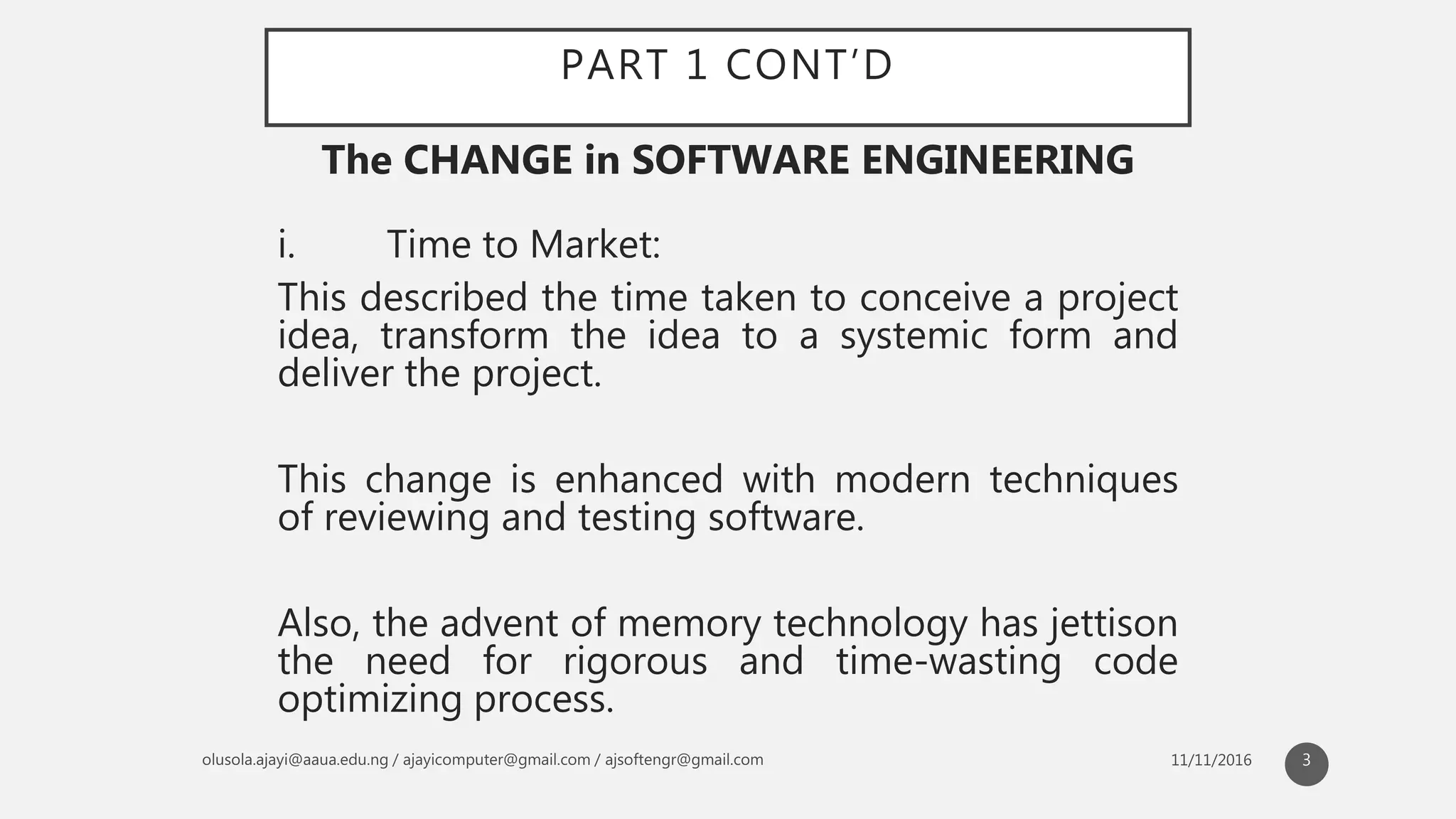 PART 1 CONT’D
i. Time to Market:
This described the time taken to conceive a project
idea, transform the idea to a systemic form and
deliver the project.
This change is enhanced with modern techniques
of reviewing and testing software.
Also, the advent of memory technology has jettison
the need for rigorous and time-wasting code
optimizing process.
The CHANGE in SOFTWARE ENGINEERING
3
 