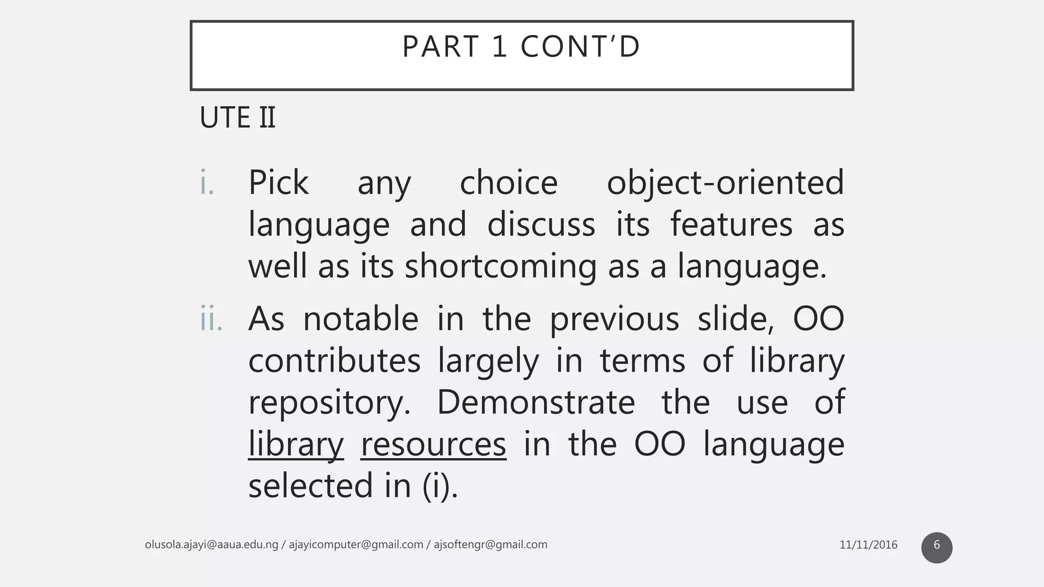 PART 1 CONT’D
i. Pick any choice object-oriented
language and discuss its features as
well as its shortcoming as a language.
ii. As notable in the previous slide, OO
contributes largely in terms of library
repository. Demonstrate the use of
library resources in the OO language
selected in (i).
UTE II
6
 