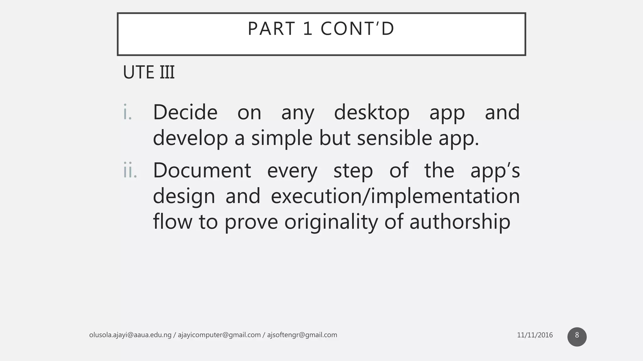PART 1 CONT’D
i. Decide on any desktop app and
develop a simple but sensible app.
ii. Document every step of the app’s
design and execution/implementation
flow to prove originality of authorship
UTE III
8
 