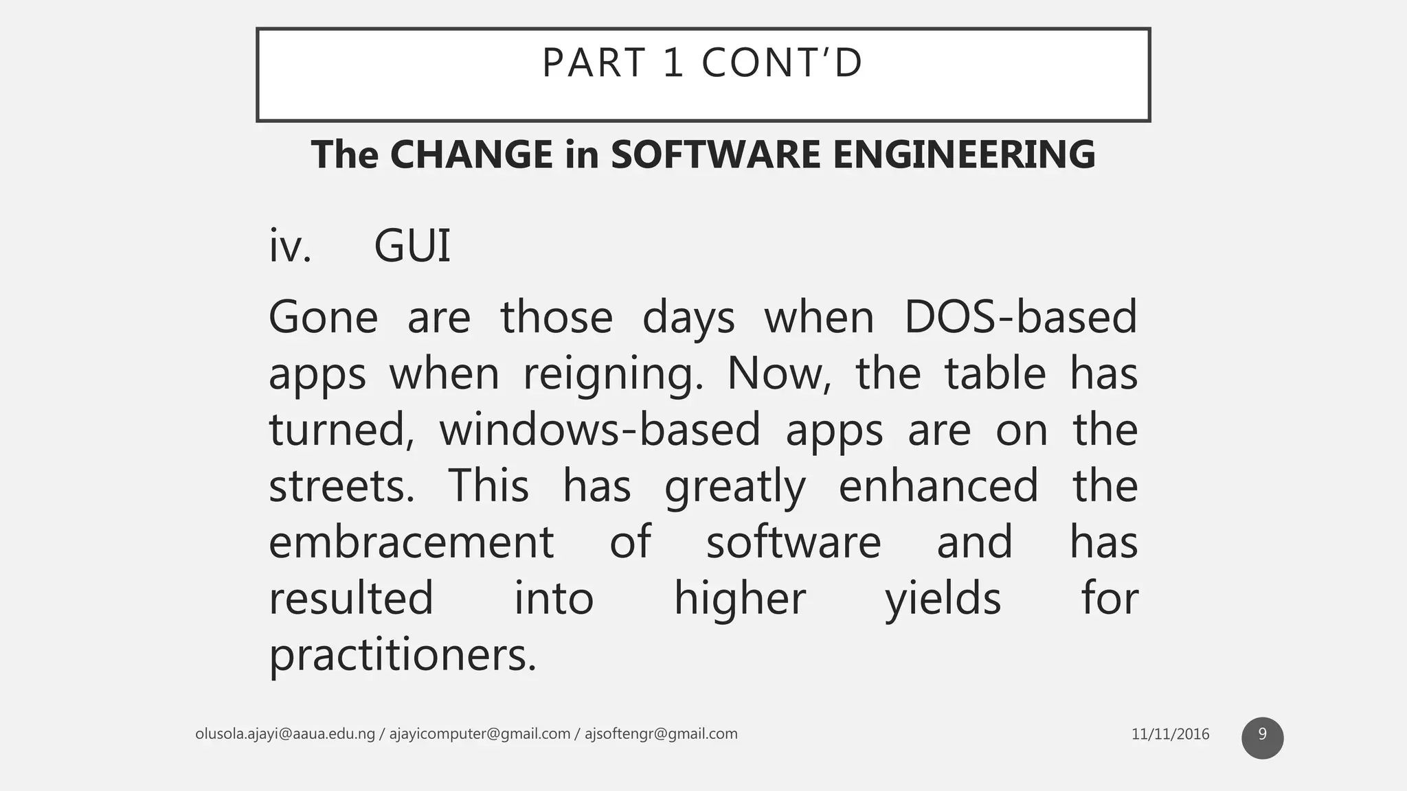 PART 1 CONT’D
iv. GUI
Gone are those days when DOS-based
apps when reigning. Now, the table has
turned, windows-based apps are on the
streets. This has greatly enhanced the
embracement of software and has
resulted into higher yields for
practitioners.
The CHANGE in SOFTWARE ENGINEERING
9
 