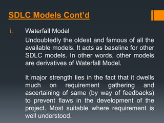 SDLC Models Cont’d
i. Waterfall Model
Undoubtedly the oldest and famous of all the
available models. It acts as baseline for other
SDLC models. In other words, other models
are derivatives of Waterfall Model.
It major strength lies in the fact that it dwells
much on requirement gathering and
ascertaining of same (by way of feedbacks)
to prevent flaws in the development of the
project. Most suitable where requirement is
well understood.
 