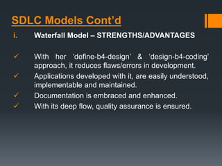 SDLC Models Cont’d
i. Waterfall Model – STRENGTHS/ADVANTAGES
 With her ‘define-b4-design’ & ‘design-b4-coding’
approach, it reduces flaws/errors in development.
 Applications developed with it, are easily understood,
implementable and maintained.
 Documentation is embraced and enhanced.
 With its deep flow, quality assurance is ensured.
 
