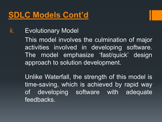 SDLC Models Cont’d
ii. Evolutionary Model
This model involves the culmination of major
activities involved in developing software.
The model emphasize ‘fast/quick’ design
approach to solution development.
Unlike Waterfall, the strength of this model is
time-saving, which is achieved by rapid way
of developing software with adequate
feedbacks.
 
