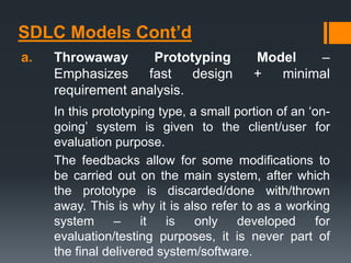 SDLC Models Cont’d
a. Throwaway Prototyping Model –
Emphasizes fast design + minimal
requirement analysis.
In this prototyping type, a small portion of an ‘on-
going’ system is given to the client/user for
evaluation purpose.
The feedbacks allow for some modifications to
be carried out on the main system, after which
the prototype is discarded/done with/thrown
away. This is why it is also refer to as a working
system – it is only developed for
evaluation/testing purposes, it is never part of
the final delivered system/software.
 