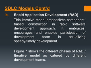 SDLC Models Cont’d
b. Rapid Application Development (RAD)
This iterative model emphasizes component-
based construction in rapid software
development approach. It embraces,
encourages and enables participation of
development team in actualizing
speedy/timely development.
Figure 7 shows the different phases of RAD /
Iterative model as catered by different
development teams.
 