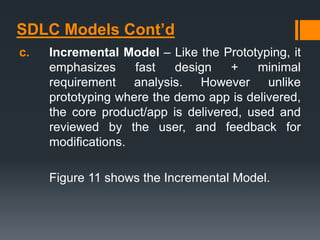 SDLC Models Cont’d
c. Incremental Model – Like the Prototyping, it
emphasizes fast design + minimal
requirement analysis. However unlike
prototyping where the demo app is delivered,
the core product/app is delivered, used and
reviewed by the user, and feedback for
modifications.
Figure 11 shows the Incremental Model.
 