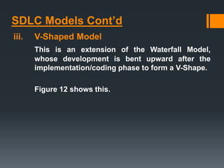 SDLC Models Cont’d
iii. V-Shaped Model
This is an extension of the Waterfall Model,
whose development is bent upward after the
implementation/coding phase to form a V-Shape.
Figure 12 shows this.
 