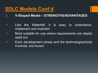 SDLC Models Cont’d
i. V-Shaped Model – STRENGTHS/ADVANTAGES
 Like the Waterfall, it is easy to understood,
implement and maintain.
 Most suitable for use where requirements are clearly
spelt out.
 Each development phase and the technologies/tools
involved, are known.
 