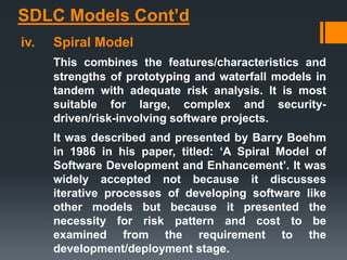 SDLC Models Cont’d
iv. Spiral Model
This combines the features/characteristics and
strengths of prototyping and waterfall models in
tandem with adequate risk analysis. It is most
suitable for large, complex and security-
driven/risk-involving software projects.
It was described and presented by Barry Boehm
in 1986 in his paper, titled: ‘A Spiral Model of
Software Development and Enhancement’. It was
widely accepted not because it discusses
iterative processes of developing software like
other models but because it presented the
necessity for risk pattern and cost to be
examined from the requirement to the
development/deployment stage.
 