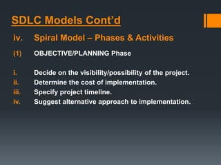 SDLC Models Cont’d
iv. Spiral Model – Phases & Activities
(1) OBJECTIVE/PLANNING Phase
i. Decide on the visibility/possibility of the project.
ii. Determine the cost of implementation.
iii. Specify project timeline.
iv. Suggest alternative approach to implementation.
 