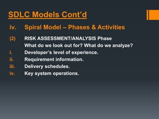 SDLC Models Cont’d
iv. Spiral Model – Phases & Activities
(2) RISK ASSESSMENT/ANALYSIS Phase
What do we look out for? What do we analyze?
i. Developer’s level of experience.
ii. Requirement information.
iii. Delivery schedules.
iv. Key system operations.
 